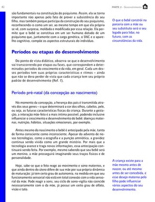 82                                                                              PARTE 2 - Desenvolvimento
                                                                                 PARTE 1 – Crescimento

     são fundamentais na constituição do psiquismo. Assim, ela se torna
     importante não apenas pelo fato de prover a subsistência do seu
     filho, mas também porque participa da construção do seu psiquismo,         O que o bebê constrói na
     reconhecendo-o como um ser, ao mesmo tempo em que ela própria              parceria com a mãe ou
     se vê, com surpresa, moldada e modificada por essa relação. Ela per-       seu substituto será o seu
     mite que o bebê se constitua em um ser humano dotado de um                 legado para lidar, no
     psiquismo que, juntamente com a carga genética, o SNC e o apare-           futuro, com as
     lho cognitivo, compõe os aspectos estruturais do indivíduo.                circunstâncias da vida.


     Períodos ou etapas do desenvolvimento
        Do ponto de vista didático, observa-se que o desenvolvimento
     vai transcorrendo por etapas ou fases, que correspondem a deter-
     minados períodos do crescimento e da vida, em geral. Cada um des-
     ses períodos tem suas próprias características e ritmos – ainda
     que não se deva perder de vista que cada criança tem seu próprio
     padrão de desenvolvimento (Ref. 7).


     Período pré-natal (da concepção ao nascimento)

        No momento da concepção, a herança dos pais é transmitida atra-
     vés dos seus genes – o que determinará a cor dos olhos, cabelos, pele,
     ou seja, as futuras características físicas da criança. Durante a gesta-
     ção, a interação mãe-feto é a mais íntima possível, podendo inclusive
     influenciar o crescimento e desenvolvimento do bebê: doenças mater-
     nas, nutrição, hábitos, situações emocionais, por exemplo.

        Antes mesmo do nascimento o bebê é antecipado pela mãe, tanto
     de forma consciente como inconsciente. Apesar do advento de no-
     vas tecnologias, como a ecografia e a punção amniótica, a gravidez
     continua sendo vivida como um grande mistério. Por mais que a
     tecnologia avance e traga novas informações, essa antecipação con-
     tinuará sendo feita. Por exemplo, mesmo sabendo que seu bebê será
     um menino, a mãe prosseguirá imaginando seus traços físicos e de
     personalidade.
                                                                                A criança existe para a
         Hoje, sabe-se que o feto reage ao movimento e sono maternos, e         mãe mesmo antes de
     que ainda dentro do útero difere de sua mãe por sua própria dinâmica       nascer, ou até mesmo
     de maturação: já tem certo grau de autonomia, na medida em que seu         antes de ser concebida, e
     funcionamento sensorial não está em total conexão com a vida senso-        esse desejo materno pelo
     rial da mãe. Pode reagir a sons, seu ciclo de sono-vigília não coincide    filho pode influenciar
     necessariamente com o da mãe, já possui um certo grau de olfato,           vários aspectos do seu
     visão e tato.                                                              desenvolvimento.
 