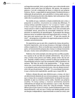 PARTE 2 - Desenvolvimento
  PARTE 1 – Crescimento                                                                                87

                            ao longo desse período. Inicia-se pelo choro, que a mãe entende como
                            demanda; passa pelas fases do balbucio, dos gestos, das pequenas
                            palavras, e vai até a elaboração de frases e criação de suas próprias
                            histórias. Assim, a capacidade de representação é fundamental para a
                            elaboração do pensamento, pois possibilita à criança poder passar a
                            prescindir da presença da mãe e dos objetos, bem como pensar e falar
                            sobre eles na ausência dos mesmos.
                               Na medida em que, mediante a relação estabelecida com a mãe, o
                            psiquismo se constitui, circunscreve-se o campo das diferenças. A
                            criança começa a perceber o que é o “eu” e o que é o “outro”, o que
                            é meu e o que é do outro. Aparecem as interrogações sobre as dife-
                            renças sexuais e sobre a origem dos bebês. Essas são suscitadas pela
                            curiosidade sexual, precursora da curiosidade intelectual, tão im-
                            portante na experiência da aprendizagem. A percepção dos desejos
                            paternos torna-se também motivo de especulação para a criança: “O
                            que meus pais querem que não sou eu?”, “O que eles querem de
                            mim?”, são perguntas norteadoras da organização psíquica (não for-
                            muladas conscientemente).
                               As expectativas que os pais têm a respeito da criança são particu-
                            larmente importantes, uma vez que ela passa a interrogar o desejo de
                            ambos a respeito de si. Deve-se ressaltar que o que prevalece, em grande
                            parte, no funcionamento psíquico das crianças é o desejo incosciente
                            dos pais, muitas vezes contraditório às suas vontades conscientes.
                               Podemos citar como exemplo uma mãe que leva sua filha ao pedia-
                            tra e queixa-se de sua falta de controle esfincteriano: “Ela já tem 4
                            anos e muitas vezes precisa usar fraldas, porque senão “faz nas cal-
                            ças”. Quando o médico começa a orientá-la sobre que atitude tomar,
                            recomendando inclusive a que não acompanhe a filha ao banheiro, ela
                            exclama: “Ah! Mas ela ainda é tão pequenininha...”. O que vemos,
                            nesse caso, é uma mãe que conscientemente quer que sua filha cresça
                            e se comporte como uma menina de 4 anos, mas seu desejo inconsci-
                            ente é de que ela permaneça “seu bebê”. E é a esse desejo inconscien-
                            te que a menina está respondendo, quando suja a roupa (Ref. 4).
                                Embora o desejo dos pais seja referência para a criança, ele não é
                            um determinante absoluto de sua estrutura psíquica, o que quer dizer
                            que a criança não se assujeita completamente ao desejo de seus pais;
                            podendo se opor ou encontrar outras saídas, fazendo suas próprias
                            escolhas. A criança começa a vivenciar sentimentos bastante
                            ambivalentes em relação aos mais próximos: o pai e a mãe. Ao menor
                            sinal de proibição, faz birras, chora, fica “cheia de vontades”. Tempos
                            difíceis para os pais e para as crianças, porém fundamentais para o seu
                            desenvolvimento, uma vez que a criança está dando grandes passos
                            em direção à independência, experimentando-se como ser único, com
 