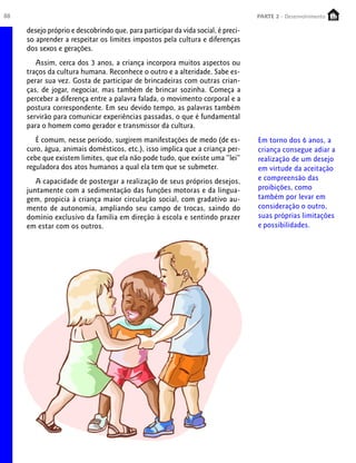 88                                                                                PARTE 2 - Desenvolvimento
                                                                                   PARTE 1 – Crescimento

     desejo próprio e descobrindo que, para participar da vida social, é preci-
     so aprender a respeitar os limites impostos pela cultura e diferenças
     dos sexos e gerações.
        Assim, cerca dos 3 anos, a criança incorpora muitos aspectos ou
     traços da cultura humana. Reconhece o outro e a alteridade. Sabe es-
     perar sua vez. Gosta de participar de brincadeiras com outras crian-
     ças, de jogar, negociar, mas também de brincar sozinha. Começa a
     perceber a diferença entre a palavra falada, o movimento corporal e a
     postura correspondente. Em seu devido tempo, as palavras também
     servirão para comunicar experiências passadas, o que é fundamental
     para o homem como gerador e transmissor da cultura.
        É comum, nesse período, surgirem manifestações de medo (de es-            Em torno dos 6 anos, a
     curo, água, animais domésticos, etc.), isso implica que a criança per-       criança consegue adiar a
     cebe que existem limites, que ela não pode tudo, que existe uma “lei”        realização de um desejo
     reguladora dos atos humanos a qual ela tem que se submeter.                  em virtude da aceitação
        A capacidade de postergar a realização de seus próprios desejos,          e compreensão das
     juntamente com a sedimentação das funções motoras e da lingua-               proibições, como
     gem, propicia à criança maior circulação social, com gradativo au-           também por levar em
     mento de autonomia, ampliando seu campo de trocas, saindo do                 consideração o outro,
     domínio exclusivo da família em direção à escola e sentindo prazer           suas próprias limitações
     em estar com os outros.                                                      e possibilidades.
 