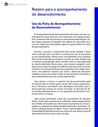 PARTE 2 - Desenvolvimento
  PARTE 1 – Crescimento                                                                                 91


                            Roteiro para o acompanhamento
                            do desenvolvimento

                            Uso da Ficha de Acompanhamento
                            do Desenvolvimento

                               O acompanhamento do desenvolvimento deve fazer parte da con-
                            sulta geral da criança. Para isso, não é necessário criar espaços especí-
                            ficos, momentos fora da consulta ou instrumental especializado, em-
                            bora alguns pequenos brinquedos e/ou objetos do consultório pos-
                            sam ser usados para desencadeiar alguma resposta reflexa ou marco
                            do desenvolvimento.

                                Durante a consulta, o profissional deve prestar atenção à forma
                            como a mãe lida com o seu filho, se conversa com ele, se está atenta
                            às suas manifestações. Muitas vezes, principalmente com o primeiro
                            filho, ela fica muito tensa ao procurar o serviço de saúde. Também não
                            é incomum, no período pós-parto, a mulher sentir-se mais angustiada
                            ou mesmo deprimida. Nesses casos, uma conversa amigável e com-
                            preensiva por parte da equipe de saúde fará com que ela se sinta mais
                            confiante e se relacione de forma mais espontânea com o bebê. Entre-
                            tanto, não podemos esquecer que existe a depressão pós-parto,
                            síndrome muitas vezes grave, diante da qual devemos encaminhar a
                            mãe imediatamente para um serviço especializado.

                               Com relação à criança, a seqüência do desenvolvimento pode
                            ser identificada em termos gerais através dos marcos tradicionais.
                            Essas referências constituem uma abordagem sistemática para a
                            observação dos avanços da criança no tempo. A aquisição de de-
                            terminada habilidade baseia-se nas adquiridas previamente e rara-
                            mente pulam-se etapas.

                               Estes marcos constituem a base dos instrumentos de avaliação.
                            Porém, muitos deles carecem de sensibilidade, embora proporcionem
                            um método estruturado para observação do progresso da criança e
                            ajudem na indicação do retardo do desenvolvimento. Entretanto, fo-
                            calizar a atenção apenas em algum “marco” pontual pode resultar na
                            incapacidade de identificar processos estruturais que afetem o grau de
                            desenvolvimento da criança como um todo.
 