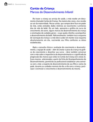 PARTE 2 - Desenvolvimento
  PARTE 1 – Crescimento                                                                             95

                            Cartão da Criança
                            Marcos do Desenvolvimento Infantil

                               Ao trazer a criança ao serviço de saúde, a mãe recebe um docu-
                            mento chamado Cartão da Criança. Na maioria das vezes, ela o recebe
                            ao sair da maternidade. Nesse cartão, que sempre deve ficar em poder
                            da mãe, estão anotados dados relativos ao nascimento e primeiros
                            dias de vida do bebê. De um lado, apresenta o gráfico da curva de
                            crescimento; do outro, alguns marcos do desenvolvimento da criança
                            e orientações de cuidados gerais – o que ajuda a família a acompanhar
                            o desenvolvimento do bebê. Adicionalmente, também traz o esquema
                            de vacinação da criança e a mãe deve cuidar em manter esse esquema
                            absolutamente em dia, vacinando seu filho conforme as datas
                            estabelecidas.

                               Após a consulta clínica e avaliação do crescimento e desenvolvi-
                            mento, a equipe de saúde – além de anotar o peso da criança no gráfi-
                            co do crescimento e desenhar sua curva – deve também conversar
                            com a mãe sobre a importância do desenvolvimento e o significado da
                            progressão dos marcos que estão no Cartão da Criança (ver anexo 2).
                            Esses marcos, selecionados a partir da Ficha de Acompanhamento do
                            Desenvolvimento, permitirão ao profissional estabelecer uma conver-
                            sa com a mãe a respeito do desenvolvimento do seu filho e como ela
                            pode, durante os cuidados normais do dia-a-dia com a criança, parti-
                            cipar e estimular o crescimento e desenvolvimento da mesma.
 