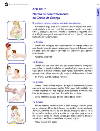 PARTE 2 - Desenvolvimento
  PARTE 1 – Crescimento                                                                                    99

                            ANEXO 2




                                                                                                           ANEXO
                            Marcos de desenvolvimento
                            do Cartão da Criança
                            O bebê deve começar a mamar logo após o nascimento.
                                Amamentar logo após o nascimento é muito importante para a
                            saúde do bebê e da mãe, contribuindo para o vínculo entre mãe e
                            filho. O bebê gosta de ouvir a mãe falar e cantarolar enquanto cuida
                            dele. Ele já consegue demonstrar sinais de prazer (sorrir) e descon-
                            forto (chorar ou resmungar).

                            1 a 2 meses
                               O bebê fica protegido pelo leite materno e raramente adoece. No
                            colo da mãe, se sente seguro e acalentado. Ele gosta de ficar em várias
                            posições e olhar para objetos coloridos. Mas sobretudo, gosta de ver o
                            rosto da mãe.
                               Responde ao sorriso.

                            3 a 4 meses
                               O bebê está bem mais ativo: olha para quem o observa, acompanha
                            com o olhar e responde com balbucios quando alguém conversa com ele.
                            Gosta de por as mãos e objetos na boca. Aprecia a companhia da mãe e
                            gosta de trocar de lugar, mas atenção, porque já não fica quieto, pode cair.
                               De bruços, levanta a cabeça e ombros.

                            5 a 6 meses
                               O bebê sabe quando se dirigem à ele e gosta de conversar. Quando
                            ouve uma voz, procura com o olhar. Olha e pega tudo: cuidado com
                            objetos pequenos para não engasgar. Para que ele se movimente me-
                            lhor, a mãe ou quem cuida dele, deve colocá-lo no chão.
                               Vira a cabeça na direção de uma voz ou objeto sonoro.

                            7 a 9 meses
                               Mesmo estando amamentando, o bebê começa a querer provar
                            outros alimentos. Ele gosta de brincar com a mãe e com os familiares.
                            Às vezes, estranha pessoas de fora de casa. Não gosta de ficar só. Já
                            fica sentado e também pode se arrastar ou engatinhar, pode até mes-
                            mo tentar se por de pé. É muito curioso, por isso não se deve deixar ao
                            seu alcance: remédios, inseticidas e pequenos objetos.
                               Já fica sentado sem apoio.
 