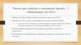 Fatores que explicam o crescimento japonês – 1
Administração dos EUA
• Aplicação do Plano Dodge (auxílio económico e técnico dos EUA).
• Presença dos EUA conduz à democratização do país e reformas sociais:
• Aprovação da Constituição de 1946; introdução do regime parlamentar; abolição
da nobreza; incentivo ao controlo da natalidade; acesso ao ensino.
• Reforma agrária (expropriação das grandes propriedades e entrega aos
camponeses).
• Desarmamento e desmilitarização (adaptação das fábricas à produção de bens de
consumo)
 