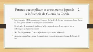 • Interesse dos EUA no desenvolvimento do Japão de forma a criar um aliado forte,
na Ásia, para resistir ao avanço do comunismo.
• Reativação de setores da indústria bélica, com desenvolvimento do setor
siderúrgico e metalomecânico.
• No fim da guerra da Coreia o Japão recupera a sua soberania.
• Assume o papel de grande fornecedor da reconstrução económica da Coreia do
Sul.
Fatores que explicam o crescimento japonês – 2
A influência da Guerra da Coreia
 