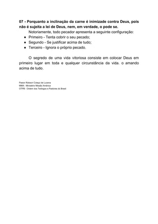 07 - Porquanto a inclinação da carne é inimizade contra Deus, pois
não é sujeita a lei de Deus, nem, em verdade, o pode se.
Notoriamente, todo pecador apresenta a seguinte configuração:
● Primeiro - Tenta cobrir o seu pecado;
● Segundo - Se justificar acima de tudo;
● Terceiro - Ignora o próprio pecado.
O segredo de uma vida vitoriosa consiste em colocar Deus em
primeiro lugar em toda e qualquer circunstância da vida. o amando
acima de tudo.
Pastor Robson Colaço de Lucena
MMA - Ministério Missão América
OTPB - Ordem dos Teólogos e Pastores do Brasil
 