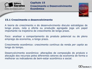 15.1 Crescimento e desenvolvimento A teoria do crescimento e do desenvolvimento discute estratégias de longo prazo, nela a oferta ou produção agregada joga um papel importante na trajetória de crescimento de longo prazo. Foco: analisar o comportamento do produto potencial ou de pleno emprego da economia, a longo prazo. Crescimento econômico: crescimento contínuo da renda  per capita  ao longo do tempo. Desenvolvimento econômico: alterações de composição do produto e alocação dos recursos pelos diferentes setores da economia de forma a melhorar os indicadores de bem-estar econômico e social. 