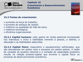15.2 Fontes de crescimento: aumento na força de trabalho; aumento do estoque de capital; melhoria na qualidade de mão-de-obra; melhoria tecnológica; eficiência organizacional. 15.2.1 Capital humano:  valor ganho de renda potencial incorporado nos indivíduos e inclui a habilidade inerente à pessoa, o talento, a educação e as habilidades adquiridas. 15.2.2 Capital físico:  maquinário e equipamentos sofisticados, que são abundantes em países ricos e escassos em países pobres. A razão da variação do produto nacional e a variação da capacidade produtiva resulta na relação produto-capital que envolve o capital físico no processo de desenvolvimento econômico. 