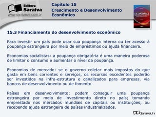 15.3 Financiamento do desenvolvimento econômico Para investir um país pode usar sua poupança interna ou ter acesso à poupança estrangeira por meio de empréstimos ou ajuda financeira. Economias socialistas: a poupança obrigatória é uma maneira poderosa de limitar o consumo e aumentar o nível da poupança. Economias de mercado: se o governo coletar mais impostos do que gasta em bens correntes e serviços, os recursos excedentes poderão ser investidos na infra-estrutura e canalizados para empresas, via bancos de desenvolvimento ou de fomento. Países em desenvolvimento: podem conseguir uma poupança estrangeira por meio de investimento direto no país; tomando emprestado nos mercados mundiais de capitais ou instituições; ou recebendo ajuda estrangeira de países industrializados. 