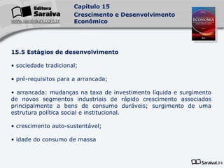 15.5 Estágios de desenvolvimento sociedade tradicional; pré-requisitos para a arrancada; arrancada: mudanças na taxa de investimento líquida e surgimento de novos segmentos industriais de rápido crescimento associados principalmente a bens de consumo duráveis; surgimento de uma estrutura política social e institucional. crescimento auto-sustentável; idade do consumo de massa 