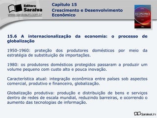 15.6 A internacionalização da economia: o processo de globalização 1950-1960: proteção dos produtores domésticos por meio da estratégia de substituição de importações. 1980: os produtores domésticos protegidos passaram a produzir um volume pequeno com custo alto e pouca inovação. Característica atual: integração econômica entre países sob aspectos comercial, produtivo e financeiro, globalização. Globalização produtiva: produção e distribuição de bens e serviços dentro de redes de escala mundial, reduzindo barreiras, e ocorrendo o aumento das tecnologias de informação. 