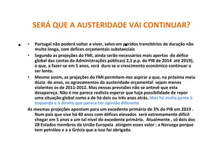 SERÁ QUE A AUSTERIDADE VAI CONTINUAR?
• Portugal não poderá voltar a viver, salvo em perídos transitórios de duração não
muito longa, com defices orçamentais substanciais
• Segundo as projeções do FMI, ainda serão necessários mais apertos do défice
global das contas da Administrações públicas( 2,1 p.p. do PIB de 2014 até 2019),
o que, a fazer-se em 5 anos, será duro se o crescimento económico continuar a
ser lento.
• Mesmo assim, as projeções do FMI permitem-nos aspirar a que, na próxima meia
dúzia de anos, os agravamentos da austeridade orçamental sejam menos
violentos os de 2011-2012. Mas nessas previsões não se antevê que esta
desapareça. Não é me parece realista esperar que haja possibilidade de repor
uma situação global como a de há dois ou três anos atrás. Mas há muita gente à
esquerda e à direita que parece ter opinião diferente
As mesmas projeções apontam para um excedente primário de 3% do PIB em 2019 .
Num país que vive há 40 anos com défices elevados será extremamente difícil
chegar em 5 anos a um tal nível do excedente primário. Atualmente , só dois dos
28 Estados membros da União Europeia atingem esses valor : a Noruega porque
tem petróleo e a a Grécia que a isso foi obrigada.
• •
 