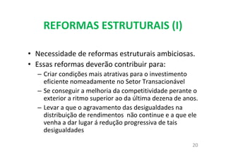 REFORMAS ESTRUTURAIS (I)
• Necessidade de reformas estruturais ambiciosas.
• Essas reformas deverão contribuir para:
– Criar condições mais atrativas para o investimento
eficiente nomeadamente no Setor Transacionável
– Se conseguir a melhoria da competitividade perante o
exterior a ritmo superior ao da última dezena de anos.
– Levar a que o agravamento das desigualdades na
distribuição de rendimentos não continue e a que ele
venha a dar lugar á redução progressiva de tais
desigualdades
20
 