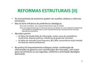 REFORMAS ESTRUTURAIS (II)
• Os ensinamentos da economia ajudam nas escolhas relativas a reformas
estruturais.
• Mas há forte influência de preferências ideológicas:
Há os que entendem que o papel fundamentais cabe ao Estado
Há os que argumentam que as reformas estruturais devem ter como objetivo fundamental
criar melhores condições para o livre funcionamento dos mecanismos de mercado.
Liberalismo económico
• Abundam porém:
– As falhas do Estado (falta de informação, muitos casos de competência
insuficiente, disputas políticas, influências de grupos de interesse)
– As falhas do mercado (crise financeira, BES, BPN, concorrência muito limitada
em diversos setores produtivos)
• Na pratica há frequentemente enfoques mistos: combinação de
intervenções do governo com contribuições dos mercados, com maior
peso nas primeiras ou nas segundas, conforme a orientação ideológica
dominante.
21
 