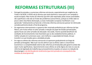 REFORMAS ESTRUTURAIS (III)
• Portugal já procedeu a numerosas reformas estruturais, especialmente por exigências da
Troika e da OCDE. A OCDE até já afirmou que neste domínio o nosso país é um campeão à
escala europeia. Mas muitas da reformas que têm sido reportadas pelas nossas autoridades
são superficiais e não vão ao fundo dos problemas (concorrência, justiça) ou então sabe-se
pouco sobre elas) Nesta declaração, as duas instituições europeias manifestam a sua
apreensão "relativamente ao facto de o ritmo das reformas estruturais parecer ter diminuído
consideravelmente desde o final do programa,
• Os organismos internacionais e o governo têm mostrado preferência por reformas de tipo
liberal, com muita enfase no setor privado e redução do papel do Estado (privatizações,
apoios fiscais aos setor privados da educação e da saúde, mesmo quando beneficiam de
condições de funcionamento mais favoráveis que as dos estabelecimentos públicos. A
melhor solução em numerosos casos será melhorar a capacidade do Estado, do que
transferir as suas funções para a atividade privada.
• Em regra os efeitos das reformas estruturais só aparecem gradualmente ao longo de
períodos prolongados. Não é por isso de admirar que os efeitos sobre o crescimento
económico e a competitividade externa das reformas já introduzidas pelo governo ainda não
sejam muito significativos. Aparentemente esses efeitos só serão dignos de nota no caso da
reforma da legislação do trabalho (que provavelmente já ajudou um pouco na redução do
desemprego) e da distribuição do rendimento (que tem piorado em consequência daa
medidas do atual governo)
22
 