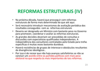 REFORMAS ESTRUTURAIS (IV)
• Na próxima década, haverá que prosseguir com reformas
estruturais de forma mais determinada do que até aqui.
• Será necessário introduzir mecanismos de avaliação periódica dos
resultados conseguidos com as reformas estruturais
• Deveria ser designado um Ministro com bastante peso no Governo
para promover, coordenar e avaliar as reformas estruturais.
• As grandes decisões deveriam ser precedidas de consultas e
discussões com especialistas qualificados independentes. A
independência dos consultores contratados pelo Estado para trefas
específicas é muitas vezes bastante duvidosa.
• Haverá resistências de grupos de interesse e obstáculos resultantes
de divergências ideológicas .
• Por isso é de recear que não haja avanços satisfatórios se não se
concluir um acordo entre os partidos políticos com mais peso
eleitoral no que respeita às mais importantes de tais reformas.
23
 
