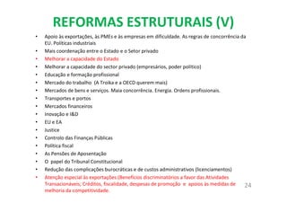 REFORMAS ESTRUTURAIS (V)
• Apoio às exportações, às PMEs e às empresas em dificuldade. As regras de concorrência da
EU. Políticas industriais
• Mais coordenação entre o Estado e o Setor privado
• Melhorar a capacidade do Estado
• Melhorar a capacidade do sector privado (empresários, poder político)
• Educação e formação profissional
• Mercado do trabalho (A Troika e a OECD querem mais)
• Mercados de bens e serviços. Maia concorrência. Energia. Ordens profissionais.
• Transportes e portos
• Mercados financeiros
• Inovação e I&D
• EU e EA
• Justice
• Controlo das Finanças Públicas
• Política fiscal
• As Pensões de Aposentação
• O papel do Tribunal Constitucional
• Redução das complicações burocráticas e de custos administrativos (licenciamentos)
• Atenção especial às exportações (Benefícios discriminatórios a favor das Atividades
Transacionáveis; Créditos, fiscalidade, despesas de promoção e apoios às medidas de
melhoria da competitividade.
24
 