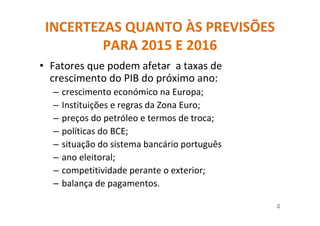 INCERTEZAS QUANTO ÀS PREVISÕES
PARA 2015 E 2016
• Fatores que podem afetar a taxas de
crescimento do PIB do próximo ano:
– crescimento económico na Europa;
– Instituições e regras da Zona Euro;
– preços do petróleo e termos de troca;
– políticas do BCE;
– situação do sistema bancário português
– ano eleitoral;
– competitividade perante o exterior;
– balança de pagamentos.
4
 