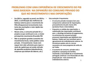 PROBLEMAS COM UMA EXPERIÊNCIA DE CRESCIMENTO DO PIB
MAIS BASEADA NA EXPANSÃO DO CONSUMO PRIVADO DO
QUE NO INVESTIMENTO E NAS EXPORTAÇÕES
• Em 2013 e, segundo se prevê, em 2014 e
2015, a contribuição das melhorias da
balança externa para o crescimento do
PIB enfraqueceram (crescimento mais
lento das exortações e mais rápido das
importações)
• Nesses anos, o consumo privado foi ,e
projeta-se que continuará a ser, o motor
principal do crescimento (fraco)do PIB
• Não se projetam grandes aumentos do
investimento bruto, tanto público como
privado. O investimento bruto nem
sequer tem sido suficiente para repor o
stock de capital que vai sendo retirado
do aparelho produtivo (obsolescência,
empresas que deixam de laborar, etc.)
• Esta evolução é inquietante:
– O consumo privado incorpora tem uma
componente substancial de importações,
provavelmente de pelo menos 25%
(produtos finais e intermédios).
– Enquanto as subidas das exportações a
substituição das importações contribuem
para o desafogo da balança de pagamentos,
os acréscimos do consumo privado
provocam importações que debilitam essa
balança. Podem por isso contribuir para o
agravamento do endividamento externo. Se
Persistirem podem até vir a tornar
necessário um novo programa do estilo do
da Troika.
– O aumento do consumo privado está a
prejudicar a poupança da famílias,
mantendo a necessidade de oi investimento
português continuar a era financiado em alta
proporção por mais aumentos do
endividamento externo 6
 