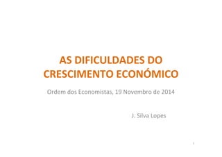 AS DIFICULDADES DO
CRESCIMENTO ECONÓMICO
Ordem dos Economistas, 19 Novembro de 2014
J. Silva Lopes
1
 