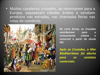Muitos cavaleiros cruzados, ao retornarem para a Europa, saqueavam cidades árabes e vendiam produtos nas estradas, nas chamadas feiras nas rotas de comércio.  De certa forma, as Cruzadas contribuíram para o renascimento urbano e comercial a partir do século XIII. Após as Cruzadas, o Mar Mediterrâneo foi aberto para os contatos comerciais. 