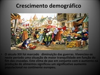 Crescimento demográfico     O século XIII foi marcado  diminuição das guerras. Vivenciou-se neste período uma situação de maior tranquilidade em função do fim das cruzadas. Este clima de paz em conjunto com o aumento na produção de alimentos significou um significativo aumento populacional no continente europeu.  