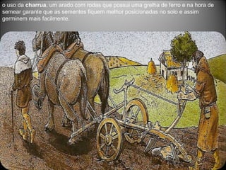 o uso da  charrua , um arado com rodas que possui uma grelha de ferro e na hora de semear garante que as sementes fiquem melhor posicionadas no solo e assim germinem mais facilmente.  