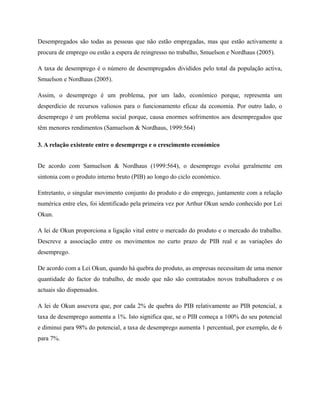 Desempregados são todas as pessoas que não estão empregadas, mas que estão activamente a
procura de emprego ou estão a espera de reingresso no trabalho, Smuelson e Nordhaus (2005).

A taxa de desemprego é o número de desempregados divididos pelo total da população activa,
Smuelson e Nordhaus (2005).

Assim, o desemprego é um problema, por um lado, económico porque, representa um
desperdício de recursos valiosos para o funcionamento eficaz da economia. Por outro lado, o
desemprego é um problema social porque, causa enormes sofrimentos aos desempregados que
têm menores rendimentos (Samuelson & Nordhaus, 1999:564)

3. A relação existente entre o desemprego e o crescimento económico


De acordo com Samuelson & Nordhaus (1999:564), o desemprego evolui geralmente em
sintonia com o produto interno bruto (PIB) ao longo do ciclo económico.

Entretanto, o singular movimento conjunto do produto e do emprego, juntamente com a relação
numérica entre eles, foi identificado pela primeira vez por Arthur Okun sendo conhecido por Lei
Okun.

A lei de Okun proporciona a ligação vital entre o mercado do produto e o mercado do trabalho.
Descreve a associação entre os movimentos no curto prazo de PIB real e as variações do
desemprego.

De acordo com a Lei Okun, quando há quebra do produto, as empresas necessitam de uma menor
quantidade do factor do trabalho, de modo que não são contratados novos trabalhadores e os
actuais são dispensados.

A lei de Okun assevera que, por cada 2% de quebra do PIB relativamente ao PIB potencial, a
taxa de desemprego aumenta a 1%. Isto significa que, se o PIB começa a 100% do seu potencial
e diminui para 98% do potencial, a taxa de desemprego aumenta 1 percentual, por exemplo, de 6
para 7%.
 