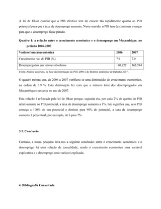 A lei de Okun conclui que o PIB efectivo tem de crescer tão rapidamente quanto ao PIB
potencial para que a taxa de desemprego aumente. Neste sentido, o PIB tem de continuar avançar
para que o desemprego fique parado.

Quadro 1: a relação entre o crescimento económico e o desemprego em Moçambique, no
      período 2006-2007

Variável macroeconómica                                                                  2006           2007

Crescimento real do PIB (%)                                                              7.9            7.0

Desempregados em valores absolutos                                                       160.922        163.594

Fonte: Análise do grupo, na base da informação do PES-2006 e do Boletim estatístico de trabalho 2007.


O quadro mostra que, de 2006 a 2007 verificou-se uma diminuição do crescimento económico,
na ordem de 0.9 %. Esta diminuição fez com que o número total dos desempregados em
Moçambique crescesse no ano de 2007.

Esta relação é reforçada pela lei de Okun porque, segunda ela, por cada 2% de quebra do PIB
relativamente ao PIB potencial, a taxa de desemprego aumenta a 1%. Isto significa que, se o PIB
começa a 100% do seu potencial e diminui para 98% do potencial, a taxa de desemprego
aumenta 1 percentual, por exemplo, de 6 para 7%.




3.1. Conclusão


Contudo, a nossa pesquisa leva-nos a seguinte conclusão: entre o crescimento económico e o
desemprego há uma relação de causalidade, sendo o crescimento económico uma variável
explicativa e o desemprego uma variável explicada.




4. Bibliografia Consultada
 