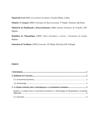 Figueiredo et al (2005), Crescimento Económico. Escolar Editora. Lisboa.

Mankiw, N. Gregory (2005), Princípios de Macroeconomia. 3ª Edição. Thomson. São Paulo.

Ministério de Planificação e Desenvolvimento (2008), Boletim Estatístico de Trabalho. INE.
Maputo.

República de Moçambique (2009), Plano Económico e Social e Orçamento do Estado.
Maputo.

Samuelson & Nordhaus (1999), Economia. 16ª Edição. Mc Graw-Hill. Portugal.




ÍNDICE


1.Introdução...................................................................................................................................1
2. Definição de Conceitos...............................................................................................................1
   2.1. Crescimento Económico...................................................................................................................1

    2.2. Desemprego.....................................................................................................................................2

3. A relação existente entre o desemprego e o crescimento económico.....................................3
   Quadro 1: a relação entre o crescimento económico e o desemprego em Moçambique, no período
   2006-2007 ...............................................................................................................................................4

   3.1. Conclusão..........................................................................................................................................4
 