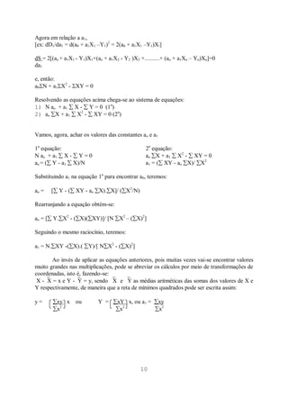 10
Agora em relação a a1,
[ex: dD1/da1 = d(a0 + a1X1 –Y1)2
= 2(a0 + a1X1 –Y1)X!]
dS = 2[(ao + a1X1 - Y1)X1+(ao + a1X2 - Y2 )X2 +..........+ (ao + a1Xn – Yn)Xn]=0
da1
e, então:
a0 N + a1 X2
- XY = 0
Resolvendo as equações acima chega-se ao sistema de equações:
1) N ao + a1 X - Y = 0 (1a
)
2) ao X + a1 X2
- XY = 0 (2a
)
Vamos, agora, achar os valores das constantes ao e a1
1a
equação: 2a
equação:
N ao + a1 X - Y = 0 ao X + a1 X2
- XY = 0
ao = ( Y - a1 X)/N a1 = ( XY - ao X)/ X2
Substituindo a1 na equação 1a
para encontrar a0, teremos:
ao = [ Y - ( XY - ao X). X]/ ( X2
/N)
Rearranjando a equação obtém-se:
ao = [ Y. X2
- ( X)( XY)]/ [N X2
– ( X)2
]
Seguindo o mesmo raciocínio, teremos:
a1 = N. XY -( X).( Y)/[ N X2
- ( X)2
]
Ao invés de aplicar as equações anteriores, pois muitas vezes vai-se encontrar valores
muito grandes nas multiplicações, pode se abreviar os cálculos por meio de transformações de
coordenadas, isto é, fazendo-se:
X - X = x e Y - Y = y, sendo X e Y as médias aritméticas das somas dos valores de X e
Y respectivamente, de maneira que a reta de mínimos quadrados pode ser escrita assim:
y = xy x ou Y = xY x, ou a1 = xy
x2
x2
x2
 