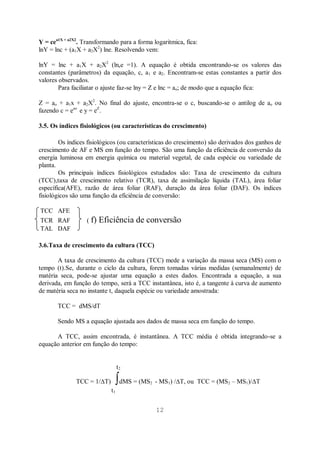 12
Y = cea1X + a2X2
. Transformando para a forma logaritmica, fica:
lnY = lnc + (a1X + a2X2
) lne. Resolvendo vem:
lnY = lnc + a1X + a2X2
(lnee =1). A equação é obtida encontrando-se os valores das
constantes (parâmetros) da equação, c, a1 e a2. Encontram-se estas constantes a partir dos
valores observados.
Para faciliatar o ajuste faz-se lny = Z e lnc = ao; de modo que a equação fica:
Z = ao + a1x + a2X2
. No final do ajuste, encontra-se o c, buscando-se o antilog de ao ou
fazendo c = eao
e y = eZ
.
3.5. Os índices fisiológicos (ou características do crescimento)
Os índices fisiológicos (ou características do crescimento) são derivados dos ganhos de
crescimento de AF e MS em função do tempo. São uma função da eficiência de conversão da
energia luminosa em energia química ou material vegetal, de cada espécie ou variedade de
planta.
Os principais índices fisiológicos estudados são: Taxa de crescimento da cultura
(TCC),taxa de crescimento relativo (TCR), taxa de assimilação líquida (TAL), área foliar
específica(AFE), razão de área foliar (RAF), duração da área foliar (DAF). Os índices
fisiológicos são uma função da eficiência de conversão:
TCC AFE
TCR RAF ( f) Eficiência de conversão
TAL DAF
3.6.Taxa de crescimento da cultura (TCC)
A taxa de crescimento da cultura (TCC) mede a variação da massa seca (MS) com o
tempo (t).Se, durante o ciclo da cultura, forem tomadas várias medidas (semanalmente) de
matéria seca, pode-se ajustar uma equação a estes dados. Encontrada a equação, a sua
derivada, em função do tempo, será a TCC instantânea, isto é, a tangente à curva de aumento
de matéria seca no instante t, daquela espécie ou variedade amostrada:
TCC = dMS/dT
Sendo MS a equação ajustada aos dados de massa seca em função do tempo.
A TCC, assim encontrada, é instantânea. A TCC média é obtida integrando-se a
equação anterior em função do tempo:
t2
TCC = 1/ T) dMS = (MS2 - MS1) / T, ou TCC = (MS2 – MS1)/ T
t1
 