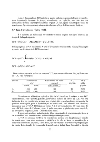13
Através da equação da TCC calcula-se quanto a planta ou comunidade está crescendo,
num determinado intervalo de tempo, normalmente em kg/ha/dia, mas não leva em
consideração a massa vegetal preexistente ou original. Ou seja, aquela existente por ocasião da
amostragem. Para contornar esta situação introduziram a Taxa de Crescimento Relativo.
3.7. Taxa de crescimento relativo (TCR)
É o aumento da massa seca por unidade de massa original num certo intervalo de
tempo. É dada pela equação:
TCR = TCC/MS = (1/MS) dMS/dT = d(ln MS)/ T.
Esta equação dá a TCR instantânea. A taxa de crescimento relativa média é dada pela equação
seguinte, que é a integral da TCR instantânea:
t2
TCR = (1/dT)* (dln MS) = (ln MS2 - ln MS1)/ T
t1
TCR = (lnMS2 – lnMS1)/ T
Duas culturas, ou mais, podem ter a mesma TCC, mas massas diferentes. Isto justifica o uso
da TCR. Veja o exemplo:
Cultura Matéria Seca
g/m2
Crescimento em 5 dias
(gramas)
TCC
g/m2
/dia
TCR
média
g/g/dia
data 1 data 2 (data 1-data 2)
A 500 600 100 20 .3650
B 1000 1100 100 20 .0191
Na cultura A a MS original eqüivale a 50% da MS da cultura B, embora as suas TCC
sejam idênticas. Não é correto, portanto, comparar as culturas em termos de TCC, pois este
índice não leva em consideração a massa seca original, isto é, aquela existente por ocasião da
primeira amostragem, para a determinação da massa seca. Para eliminar esta distorção,
passaram a usar a TCR.A TCRmédia da cultura A é de aproximadamente 19 vezes maior do
que a TCR da cultura B. Embora a cultura A tenha uma massa original muito menor que da B,
ela apresentou, no período, uma TCRmédia muito maior.
É importante conhecer a eficiência das folhas na produção de novos materiais, já que a
TCR considera toda a massa seca da planta como igualmente produtiva.
A TCR foi adequada por levar em consideração a massa seca das plantas por ocasião
da amostragem, mas ainda continuou a deficiência de não se levar em consideração a
superfície assimilatória da planta, a área foliar, que na verdade é a responsável pela produção
da planta. Esta situação foi contornada desenvolvendo o índice Taxa Assimilatória Líquida
 