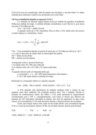 14
(TAL).Este leva em consideração, além da matéria seca da planta, a sua área foliar. É o índice
utilizado para relacionar a matéria seca produzida com a área foliar:
3.8.Taxa assimilatória líquida ou aparente (TAL):
É o aumento de material vegetal (massa seca) por unidade de superfície assimilatória
(folha) por unidade de tempo. A unidade utilizada, normalmente, é g/m2
/dia.Isto é, g de massa
seca por m2
de folhas por dia.
TAL = TCC/IAF = (dMS/ T)/IAF
A equação acima dá a TAL instantânea. Para se obter a TAL média entre dois pontos
ou datas integra-se a instantânea. Assim:
TAL = Taxa assimilatória liquida em grama de massa por m-2
de folhas por dia (g m-2
dia-1
)
t1 e t2 são os intervalos de tempo entre as amostragens das plantas
IAF = Índice de área foliar
MS = matéria seca das plantas
A integração acima é possível desde que:
1-A relação entre AF e MS seja conhecida
2-As relações entre AF e T e MS e T sejam conhecidas.
Ou
A equação anterior pode ser integrada desde que:
a. no período t1 a t2 , AF e MS sejam linearmente relacionadas e,
b. AF e MS sejam funções contínuas de tempo.
Realizando-se a integração obtêm-se a seguinte equação:
TAL = [(MS2 - MS1) x (lnIAF2 - lnIAF1)]/[(IAF2 - IAF1) x (T2 - T1)]
A TAL depende mais diretamente da radiação incidente sobre a cultura do que
qualquer outro fator ambiental. Há correlação positiva entre TAL e radiação. Devido ao
aumento do sombreamento mútuo das folhas, a TAL pode apresentar-se negativamente
correlacionada com o IAF e, conseqüentemente, com todos os fatores que induzem um
aumento do IAF (nitrogênio, densidade de plantio, alto nível de suprimento de água, entre
outros). Em conseqüência a TAL pode decrescer durante o desenvolvimento de um plantio.
Existe uma relação mútua entre razão de área foliar (RAF), taxa assimilatória líquida
(TAL) e a taxa de crescimento relativo (TCR), em um dado instante, descrita pela fórmula:
TCR = TAL x RAF ou
1/MS x DMS/ T = 1/IAF x DMS/ T x IAF/MS
 