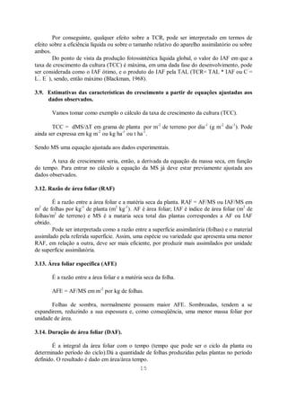 15
Por conseguinte, qualquer efeito sobre a TCR, pode ser interpretado em termos de
efeito sobre a eficiência líquida ou sobre o tamanho relativo do aparelho assimilatório ou sobre
ambos.
Do ponto de vista da produção fotossintética líquida global, o valor do IAF em que a
taxa de crescimento da cultura (TCC) é máxima, em uma dada fase do desenvolvimento, pode
ser considerada como o IAF ótimo, e o produto do IAF pela TAL (TCR= TAL * IAF ou C’
=
L’
. E’
), sendo, então máximo (Blackman, 1968).
3.9. Estimativas das características do crescimento a partir de equações ajustadas aos
dados observados.
Vamos tomar como exemplo o cálculo da taxa de crescimento da cultura (TCC).
TCC = dMS/ T em grama de planta por m-2
de terreno por dia-1
(g m-2
dia-1
). Pode
ainda ser expressa em kg m-2
ou kg ha-1
ou t ha-1
.
Sendo MS uma equação ajustada aos dados experimentais.
A taxa de crescimento seria, então, a derivada da equação da massa seca, em função
do tempo. Para entrar no cálculo a equação da MS já deve estar previamente ajustada aos
dados observados.
3.12. Razão de área foliar (RAF)
É a razão entre a área foliar e a matéria seca da planta. RAF = AF/MS ou IAF/MS em
m2
de folhas por kg-1
de planta (m2
kg-1
). AF é área foliar; IAF é índice de área foliar (m2
de
folhas/m2
de terreno) e MS é a mataria seca total das plantas correspondes a AF ou IAF
obtido.
Pode ser interpretada como a razão entre a superfície assimilatória (folhas) e o material
assimilado pela referida superfície. Assim, uma espécie ou variedade que apresenta uma menor
RAF, em relação a outra, deve ser mais eficiente, por produzir mais assimilados por unidade
de superfície assimilatória.
3.13. Área foliar específica (AFE)
É a razão entre a área foliar e a matéria seca da folha.
AFE = AF/MS em m-2
por kg de folhas.
Folhas de sombra, normalmente possuem maior AFE. Sombreadas, tendem a se
expandirem, reduzindo a sua espessura e, como conseqüência, uma menor massa foliar por
unidade de área.
3.14. Duração de área foliar (DAF).
É a integral da área foliar com o tempo (tempo que pode ser o ciclo da planta ou
determinado período do ciclo).Dá a quantidade de folhas produzidas pelas plantas no período
definido. O resultado é dado em área/área tempo.
 
