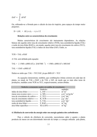 16
Ou, utilizando-se a fórmula para o cálculo da área do trapézio, para espaços de tempo muito
pequenos.
D = (AF1 + AF2) x (t2 - t1) x 1/2
Relações entre as características do crescimento
Muitas características do crescimento são mutuamente dependentes. As relações
básicas são aquelas entre taxa de crescimento relativo (TCR), taxa assimilatória líquida (TAL)
e razão de área foliar (RAF) e, em stands, aquelas entre taxa de crescimento do cultivo (TCC),
taxa assimilatória líquida (TAL) e índice de área foliar (IAF). Então, se
TCR = TAL x RAF
A TAL será definida pela equação:
TAL = [ 1/MS x dMS/ T] x [IAF/MS –1
] = 1/MS x dMS/ T x MS/IAF
TAL = 1/IAF x dMS/ T
Deduz-se então que: TAL = TCC/IAF, já que dMS/ T = TCC
As equações demonstram, também, que combinações ótimas existem em cada tipo de
planta, ou stand, de TAL e RAF e de TAL e IAF, de modo que as mais altas taxas de
produções, medidas como TCR ou TCC, respectivamente, seriam obtidas.
Símbolos comumente usados em análise de crescimento:
Símbolos unidades
índice de área foliar----------------- L, IAF---------------------- m2
m-2
massa seca ou peso seco----------- w, MS---------------------- g m-2
ou kg ha-1
taxa de crescimento do cultivo---- C, TCC--------------------- g m-2
dia-1
taxa de crescimento relativo------- R, TCR--------------------- g g-1
dia-1
taxa assimilatória líquida----------- E, TAL--------------------- g m-2
dia-1
razão de área foliar----------------- F, RAF--------------------- m-2
kg-1
área foliar específica---------------- SLA,AFE------------------ m2
kg-1
4. Eficiência de conversão da energia solar em energia química dos carboidratos
Para o cálculo da eficiência de conversão, necessitamos saber o quanto a planta
produziu de massa em um determinado intervalo de tempo e a energia utilizada pela planta,
 