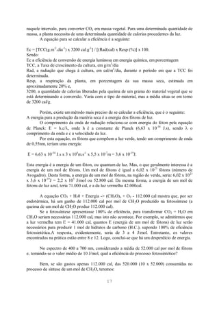 17
naquele intervalo, para converter CO2 em massa vegetal. Para uma determinada quantidade de
massa, a planta necessita de uma determinada quantidade de calorias procedentes da luz.
A equação para se calcular a eficiência é a seguinte:
Ec = [TCC(g.m-2
.dia-1
) x 3200 cal.g-1
] / [(Rad(cal) x Resp (%)] x 100.
Sendo:
Ec a eficiência de conversão de energia luminosa em energia química, em porcentagem
TCC, a Taxa de crescimento da cultura, em g/m2
/dia
Rad, a radiação que chega à cultura, em cal/m2
/dia, durante o período em que a TCC foi
determinada.
Resp, a respiração da planta, em porcentagem da sua massa seca, estimada em
aproximadamente 20% e,
3200, a quantidade de calorias liberadas pela queima de um grama do material vegetal que se
está determinando a conversão. Varia com o tipo de material, mas a média situa-se em torno
de 3200 cal/g.
Porém, existe um método mais preciso de se calcular a eficiência, que é o seguinte:
A energia para a produção da matéria seca é a energia dos fótons de luz.
O comprimento da onda de radiação relaciona-se com energia do fóton pela equação
de Planck: E = h.c/ , onde h é a constante de Planck (6,63 x 10-34
J.s), sendo o
comprimento da onda e c a velocidade da luz.
Por esta equação, os fótons que compõem a luz verde, tendo um comprimento de onda
de 0,55nm, teriam uma energia:
E = 6,63 x 10-34
J.s x 3 x 108
m.s-1
x 5,5 x 10-7
m = 3,6 x 10-19
J.
Esta energia é a energia de um fóton, ou quantum de luz. Mas, o que geralmente interessa é a
energia de um mol de fótons. Um mol de fótons é igual a 6,02 x 1023
fótons (número de
Avogadro). Desta forma, a energia de um mol de fótons, na região do verde, seria: 6,02 x 1023
x 3,6 x 10-19
J = 2,2 x 105
J/mol ou 52.800 cal. Da mesma forma, a energia de um mol de
fótons de luz azul, teria 71.000 cal, e a da luz vermelha 42.000cal.
A equação CO2 + H20 + Energia -> (CH2O)n + O2 - 112.000 cal mostra que, por ser
endotérmica, há um ganho de 112.000 cal por mol de CH2O produzido na fotossíntese (a
queima de um mol de CH2O produz 112.000 cal).
Se a fotossíntese apresentasse 100% de eficiência, para transformar CO2 + H2O em
CH2O seriam necessárias 112.000 cal, mas isto não acontece. Por exemplo, se admitirmos que
a luz vermelha tem E = 41.000 cal, quantos E (energia de um mol de fótons) de luz serão
necessários para produzir 1 mol de hidratos de carbono (H.C.), supondo 100% de eficiência
fotossintética.A resposta, evidentemente, seria de 3 a 4 J/mol. Entretanto, os valores
encontrados na prática estão entre 8 e 12. Logo, conclui-se que há um desperdício de energia.
No espectro de 400 a 700 nm, considerando a média de 52.000 cal por mol de fótons
e, tomando-se o valor médio de 10 J/mol, qual a eficiência do processo fotossintético?
Bem, se são gastos apenas 112.000 cal, das 520.000 (10 x 52.000) consumidas no
processo de síntese de um mol de CH2O, teremos:
 