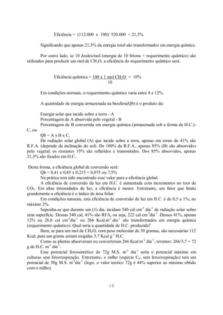 18
Eficiência = (112.000 x 100)/ 520.000 = 21,5%
Significando que apenas 21,5% da energia total são transformados em energia química.
Por outro lado, se 10 Joules/mol (energia de 10 fótons = requerimento quântico) são
utilizados para produzir um mol de CH2O, a eficiência do requerimento quântico será:
Eficiência quântica = 100 x 1 mol CH2O = 10%
10
Em condições normais, o requerimento quântico varia entre 8 e 12%.
A quantidade de energia armazenada na biosfera(Qb) é o produto da:
Energia solar que incide sobre a terra - A
Porcentagem de A absorvida pelo vegetal - B
Porcentagem de B convertida em energia química (armazenada sob a forma de H.C.)-
C, ou
Qb = A x B x C,
Da radiação solar global (A) que incide sobre a terra, apenas em torno de 41% são
R.F.A. (depende da inclinação do sol). De 100% da R.F.A., apenas 85% (B) são absorvidos
pelo vegetal; os restantes 15% são refletidos e transmitidos. Dos 85% absorvidos, apenas
21,5% são fixados em H.C..
Desta forma, a eficiência global de conversão será:
Qb = 0,41 x 0,85 x 0,215 = 0,075 ou 7,5%
Na prática tem sido encontrado esse valor para a eficiência global.
A eficiência de conversão da luz em H.C. é aumentada com incrementos no teor de
CO2. Em altas intensidades de luz, a eficiência é menor. Entretanto, um fator que limita
grandemente a eficiência é o índice de área foliar.
Em condições naturais, esta eficiência de conversão de luz em H.C. é de 0,5 a 1%; no
máximo 2%.
Suponha-se que durante um (1) dia, incidam 540 cal cm-2
dia-1
de radiação solar sobre
uma superfície. Dessas 540 cal, 41% são RFA, ou seja, 222 cal cm-2
dia-1
. Desses 41%, apenas
12% ou 26,6 cal cm-2
dia-1
ou 266 Kcal.m-2
.dia-1
são transformados em energia química
(requerimento quântico). Qual seria a quantidade de H.C. produzida?
Bem, se para um mol de CH2O, com peso molecular de 30 gramas, são necessárias 112
Kcal, para um grama seriam exigidas 3,7 Kcal g-1
H.C.
Como as plantas absorveram ou converteram 266 Kcal m-2
dia-1
, teremos: 266/3,7 = 72
g de H.C. m-2
dia-1
.
Esse potencial fotossintético de 72g M.S. m-2
dia-1
seria o potencial máximo em
culturas sem fotorrespiração. Entretanto, o milho (espécie C4, sem fotorrespiração) tem um
potencial de 50g M.S. m-2
dia-1
(logo, o valor teórico 72g é 44% superior ao máximo obtido
com o milho).
 