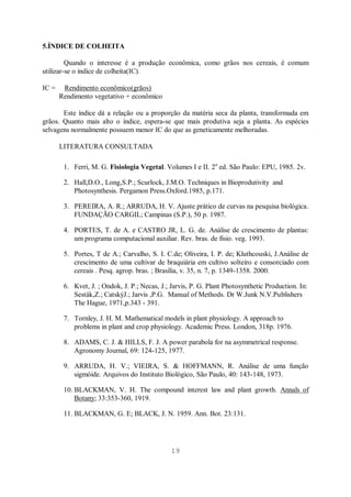 19
5.ÍNDICE DE COLHEITA
Quando o interesse é a produção econômica, como grãos nos cereais, é comum
utilizar-se o índice de colheita(IC).
IC = Rendimento econômico(grãos)
Rendimento vegetativo + econômico
Este índice dá a relação ou a proporção da matéria seca da planta, transformada em
grãos. Quanto mais alto o índice, espera-se que mais produtiva seja a planta. As espécies
selvagens normalmente possuem menor IC do que as geneticamente melhoradas.
LITERATURA CONSULTADA
1. Ferri, M. G. Fisiologia Vegetal. Volumes I e II. 2a
ed. São Paulo: EPU, 1985. 2v.
2. Hall,D.O., Long,S.P.; Scurlock, J.M.O. Techniques in Bioprodutivity and
Photosynthesis. Pergamon Press.Oxford.1985, p.171.
3. PEREIRA, A. R.; ARRUDA, H. V. Ajuste prático de curvas na pesquisa biológica.
FUNDAÇÃO CARGIL; Campinas (S.P.), 50 p. 1987.
4. PORTES, T. de A. e CASTRO JR, L. G. de. Análise de crescimento de plantas:
um programa computacional auxiliar. Rev. bras. de fisio. veg. 1993.
5. Portes, T de A.; Carvalho, S. I. C.de; Oliveira, I. P. de; Kluthcouski, J.Análise de
crescimento de uma cultivar de braquiária em cultivo solteiro e consorciado com
cereais . Pesq. agrop. bras. ; Brasília, v. 35, n. 7, p. 1349-1358. 2000.
6. Kvet, J. ; Ondok, J. P.; Necas, J.; Jarvis, P. G. Plant Photosynthetic Production. In:
Sesták,Z.; CatskýJ.; Jarvis ,P.G. Manual of Methods. Dr W.Junk N.V.Publishers
The Hague, 1971,p.343 - 391.
7. Tornley, J. H. M. Mathematical models in plant physiology. A approach to
problems in plant and crop physiology. Academic Press. London, 318p. 1976.
8. ADAMS, C. J. & HILLS, F. J. A power parabola for na asymmetrical response.
Agronomy Journal, 69: 124-125, 1977.
9. ARRUDA, H. V.; VIEIRA, S. & HOFFMANN, R. Análise de uma função
sigmóide. Arquivos do Instituto Biológico, São Paulo, 40: 143-148, 1973.
10. BLACKMAN, V. H. The compound interest law and plant growth. Annals of
Botany; 33:353-360, 1919.
11. BLACKMAN, G. E; BLACK, J. N. 1959. Ann. Bot. 23:131.
 