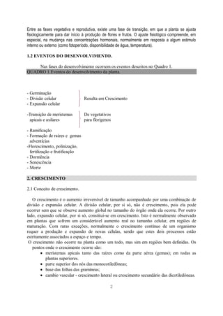 2
Entre as fases vegetativa e reprodutiva, existe uma fase de transição, em que a planta se ajusta
fisiologicamente para dar início à produção de flores e frutos. O ajuste fisiológico compreende, em
especial, na mudança nas concentrações hormonais, normalmente em resposta a algum estimulo
interno ou externo (como fotoperíodo, disponibilidade de água, temperatura).
1.2 EVENTOS DO DESENVOLVIMENTO.
Nas fases do desenvolvimento ocorrem os eventos descritos no Quadro 1.
QUADRO 1.Eventos do desenvolvimento da planta.
- Germinação
- Divisão celular Resulta em Crescimento
- Expansão celular
-Transição de meristemas
apicais e axilares
De vegetativos
para florígenos
- Ramificação
- Formação de raízes e gemas
adventícias
-Florescimento, polinização,
fertilização e frutificação
- Dormência
- Senescência
- Morte
2. CRESCIMENTO
2.1 Conceito de crescimento.
O crescimento é o aumento irreversível de tamanho acompanhado por uma combinação de
divisão e expansão celular. A divisão celular, por si só, não é crescimento, pois ela pode
ocorrer sem que se observe aumento global no tamanho do órgão onde ela ocorre. Por outro
lado, expansão celular, por si só, constitui-se em crescimento. Isto é normalmente observado
em plantas que sofrem um considerável aumento real no tamanho celular, em regiões de
maturação. Com raras exceções, normalmente o crescimento contínuo de um organismo
requer a produção e expansão de novas células, sendo que estes dois processos estão
estritamente associados a espaço e tempo.
O crescimento não ocorre na planta como um todo, mas sim em regiões bem definidas. Os
pontos onde o crescimento ocorre são:
meristemas apicais tanto das raízes como da parte aérea (gemas); em todas as
plantas superiores.
parte superior dos nós das monocotiledôneas;
base das folhas das gramíneas;
cambio vascular - crescimento lateral ou crescimento secundário das dicotiledôneas.
 
