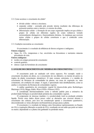 3
2.2. Como acontece o crescimento da célula?
divisão celular - mitose e citocinese;
expansão celular - acionada pela pressão interna resultante das diferenças de
potencial osmótico entre o interior e o exterior da célula;
diferenciação celular - a formação de um corpo organizado implica em que células e
grupos de células em diferentes regiões do corpo tenham-se tornado
estruturalmente distinguíveis e funcionalmente distintas. As mudanças que ocorrem
nestas células e grupos de células constituem o que é conhecido como
diferenciação.
2.3. Condições necessárias ao crescimento
O crescimento é o resultado da influência de fatores exógenos e endógenos.
Fatores exógenos:
Água, O2, CO2, temperatura e luz, envolvidos na fotossíntese e nutrientes minerais
procedentes do solo.
Fatores endógenos:
tecidos em estágio potencial de crescimento
controle genético
síntese e ação de hormônios de crescimento
3. ANÁLISE DO CRESCIMENTO (OU MEDIDAS DO CRESCIMENTO):
O crescimento pode ser analisado sob vários aspectos. Por exemplo: medir o
crescimento da planta em altura, ou o crescimento do seu diâmetro, ou mesmo de partes ou
órgãos da planta (crescimento alométrico). O mais comum, entretanto, é a medida do
crescimento da fitomassa de comunidades de plantas, em casas de vegetação ou, mais
comumente, em condições de campo. A seguir, é apresentado mais detalhadamente, como se
analisa o crescimento da fitomassa de comunidades vegetais.
A análise quantitativa do crescimento vegetal foi desenvolvida pelos fitofisiólogos
Blackman (1919); Briggs, Kidd e West (1920) e Watson (1952).
É considerada internacionalmente como o método padrão para a estimativa da
produtividade biológica ou produtividade primária das comunidades vegetais.
O componente de interesse imediato é a produtividade total ou produção primária
líquida. Porém estes dados dizem pouco sobre as alterações que ocorrem durante o
crescimento das culturas, pois leva em consideração apenas o crescimento quantitativo,
desconsiderando as várias alterações morfoanatômicas porque passa a planta.
O crescimento é o resultado do balanço entre fotossíntese (aprisionamento ou fixação
do CO2) e respiração (liberação ou perda de CO2), resultando em um saldo que pode ser maior
ou menor, dependendo se a planta está ganhando ou perdendo massa.
 