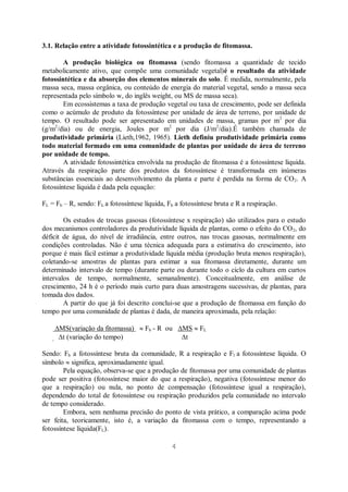 4
3.1. Relação entre a atividade fotossintética e a produção de fitomassa.
A produção biológica ou fitomassa (sendo fitomassa a quantidade de tecido
metabolicamente ativo, que compõe uma comunidade vegetal)é o resultado da atividade
fotossintética e da absorção dos elementos minerais do solo. É medida, normalmente, pela
massa seca, massa orgânica, ou conteúdo de energia do material vegetal, sendo a massa seca
representada pelo símbolo w, do inglês weight, ou MS de massa seca).
Em ecossistemas a taxa de produção vegetal ou taxa de crescimento, pode ser definida
como o acúmulo de produto da fotossíntese por unidade de área de terreno, por unidade de
tempo. O resultado pode ser apresentado em unidades de massa, gramas por m2
por dia
(g/m2
/dia) ou de energia, Joules por m2
por dia (J/m2
/dia).É também chamada de
produtividade primária (Lieth,1962, 1965). Lieth definiu produtividade primária como
todo material formado em uma comunidade de plantas por unidade de área de terreno
por unidade de tempo.
A atividade fotossintética envolvida na produção de fitomassa é a fotossíntese líquida.
Através da respiração parte dos produtos da fotossíntese é transformada em inúmeras
substâncias essenciais ao desenvolvimento da planta e parte é perdida na forma de CO2. A
fotossíntese líquida é dada pela equação:
FL = Fb – R, sendo: FL a fotossíntese líquida, Fb a fotossíntese bruta e R a respiração.
Os estudos de trocas gasosas (fotossíntese x respiração) são utilizados para o estudo
dos mecanismos controladores da produtividade líquida de plantas, como o efeito do CO2, do
déficit de água, do nível de irradiância, entre outros, nas trocas gasosas, normalmente em
condições controladas. Não é uma técnica adequada para a estimativa do crescimento, isto
porque é mais fácil estimar a produtividade líquida média (produção bruta menos respiração),
coletando-se amostras de plantas para estimar a sua fitomassa diretamente, durante um
determinado intervalo de tempo (durante parte ou durante todo o ciclo da cultura em curtos
intervalos de tempo, normalmente, semanalmente). Conceitualmente, em análise de
crescimento, 24 h é o período mais curto para duas amostragens sucessivas, de plantas, para
tomada dos dados.
A partir do que já foi descrito conclui-se que a produção de fitomassa em função do
tempo por uma comunidade de plantas é dada, de maneira aproximada, pela relação:
MS(variação da fitomassa) Fb - R ou MS FL
t (variação do tempo) t
Sendo: Fb a fotossíntese bruta da comunidade, R a respiração e Fl a fotossíntese líquida. O
símbolo significa, aproximadamente igual.
Pela equação, observa-se que a produção de fitomassa por uma comunidade de plantas
pode ser positiva (fotossíntese maior do que a respiração), negativa (fotossíntese menor do
que a respiração) ou nula, no ponto de compensação (fotossíntese igual a respiração),
dependendo do total de fotossíntese ou respiração produzidos pela comunidade no intervalo
de tempo considerado.
Embora, sem nenhuma precisão do ponto de vista prático, a comparação acima pode
ser feita, teoricamente, isto é, a variação da fitomassa com o tempo, representando a
fotossíntese líquida(FL).
 