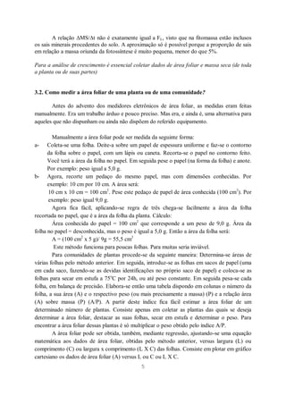 5
A relação MS/ t não é exatamente igual a FL, visto que na fitomassa estão inclusos
os sais minerais procedentes do solo. A aproximação só é possível porque a proporção de sais
em relação a massa oriunda da fotossíntese é muito pequena, menor do que 5%.
Para a análise de crescimento é essencial coletar dados de área foliar e massa seca (de toda
a planta ou de suas partes)
3.2. Como medir a área foliar de uma planta ou de uma comunidade?
Antes do advento dos medidores eletrônicos de área foliar, as medidas eram feitas
manualmente. Era um trabalho árduo e pouco preciso. Mas era, e ainda é, uma alternativa para
aqueles que não dispunham ou ainda não dispõem do referido equipamento.
Manualmente a área foliar pode ser medida da seguinte forma:
a- Coleta-se uma folha. Deite-a sobre um papel de espessura uniforme e faz-se o contorno
da folha sobre o papel, com um lápis ou caneta. Recorta-se o papel no contorno feito.
Você terá a área da folha no papel. Em seguida pese o papel (na forma da folha) e anote.
Por exemplo: peso igual a 5,0 g.
b- Agora, recorte um pedaço do mesmo papel, mas com dimensões conhecidas. Por
exemplo: 10 cm por 10 cm. A área será:
10 cm x 10 cm = 100 cm2
. Pese este pedaço de papel de área conhecida (100 cm2
). Por
exemplo: peso igual 9,0 g.
Agora fica fácil, aplicando-se regra de três chega-se facilmente a área da folha
recortada no papel, que é a área da folha da planta. Cálculo:
Área conhecida do papel = 100 cm2
que corresponde a um peso de 9,0 g. Área da
folha no papel = desconhecida, mas o peso é igual a 5,0 g. Então a área da folha será:
A = (100 cm2
x 5 g)/ 9g = 55,5 cm2
Este método funciona para poucas folhas. Para muitas seria inviável.
Para comunidades de plantas procede-se da seguinte maneira: Determina-se áreas de
várias folhas pelo método anterior. Em seguida, introduz-se as folhas em sacos de papel (uma
em cada saco, fazendo-se as devidas identificações no próprio saco de papel) e coloca-se as
folhas para secar em estufa a 75o
C por 24h, ou até peso constante. Em seguida pesa-se cada
folha, em balança de precisão. Elabora-se então uma tabela dispondo em colunas o número da
folha, a sua área (A) e o respectivo peso (ou mais precisamente a massa) (P) e a relação área
(A) sobre massa (P) (A/P). A partir deste índice fica fácil estimar a área foliar de um
determinado número de plantas. Consiste apenas em coletar as plantas das quais se deseja
determinar a área foliar, destacar as suas folhas, secar em estufa e determinar o peso. Para
encontrar a área foliar dessas plantas é só multiplicar o peso obtido pelo índice A/P.
A área foliar pode ser obtida, também, mediante regressão, ajustando-se uma equação
matemática aos dados de área foliar, obtidas pelo método anterior, versus largura (L) ou
comprimento (C) ou largura x comprimento (L X C) das folhas. Consiste em plotar em gráfico
cartesiano os dados de área foliar (A) versus L ou C ou L X C.
 