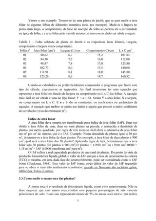 6
Vamos a um exemplo: Tomam-se de uma planta de jatobá, que se quer medir a área
foliar de algumas folhas de diferentes tamanhos (seis, por exemplo). Mede-se a largura no
ponto mais largo, o comprimento, da base de inserção da folha ao pecíolo até a extremidade
ou ápice da folha, e a área foliar pelo método anterior, e insere-se os dados na tabela a seguir:
Tabela 1 – Folha coletada de planta de Jatobá e as respectivas áreas foliares, Largura,
comprimento e largura vezes comprimento.
Folha n0
Área foliar (cm2
) Largura (L)-cm Comprimento (C)-cm L x C cm2
01 80,62 6,7 15,2 101,84
02 84,30 7,0 16,0 112,00
03 98,87 7,4 17,0 125,80
04 102,77 8,0 17,5 140,00
05 111,91 8,1 18,0 145,80
06 123,26 8,6 18,7 160,82
Usando-se calculadora ou preferencialmente computador e programas que fazem este
tipo de cálculo, executam-se as regressões. Ao final deveremos ter uma equação que
represente a área foliar em função da largura ou comprimento ou L x C das folhas. A equação
mais fácil de ser obtida é uma do tipo linear: Y = a + bX. Sendo Y a área foliar, X a largura,
ou comprimento ou L x C. E a e b são as constantes, ou coeficientes ou parâmetros da
equação. A equação que melhor se ajusta aos dados é aquela que possuir o maior coeficiente
de correlação (r) ou determinação (r2
).
Índice de área foliar
A área foliar deve sempre ser transformada para índice de área foliar (IAF). Uma vez
obtida a área foliar de uma, duas ou mais plantas na parcela, e conhecida a densidade de
plantas por metro quadrado, por regra de três torna-se fácil obter a estimativa da área foliar
em m2
por m2
de terreno, que é o IAF. Exemplo: Numa densidade de plantas igual a 30 por
m2
, determina-se a área foliar de duas plantas. Por exemplo, a área foliar de duas plantas é 900
cm2
; qual será a área foliar das 30 plantas? Aplicando regra de três, determina-se que a área
foliar será 30 plantas (30 plantas x 900 cm2
)/2 plantas = 13500 cm2
ou 13500 cm2
/10000 =
1,35 m2
/m2
= IAF (10000 transforma cm2
para m2
).
O IAF reflete a real capacidade produtiva de um stand de plantas. Do ponto de vista da
produção fotossintética líquida global, o valor do IAF em que a taxa de crescimento da cultura
(TCC) é máxima, em uma dada fase do desenvolvimento, pode ser considerada como o IAF
ótimo (Blackman, 1968). Este valor de IAF ótimo, pode diferir do valor de IAF requerido
para se obter o mais alto rendimento econômico, quando na fitomassa são incluídos grãos,
tubérculos, frutos, e outros.
3.3.Como medir a massa seca das plantas?
A massa seca é o resultado da fotossíntese líquida, como visto anteriormente. Não se
deve esquecer que essa massa seca contém uma pequena porcentagem de sais minerais
procedentes do solo. Esses sais representam menos de 5% da massa seca total e, por razões
 