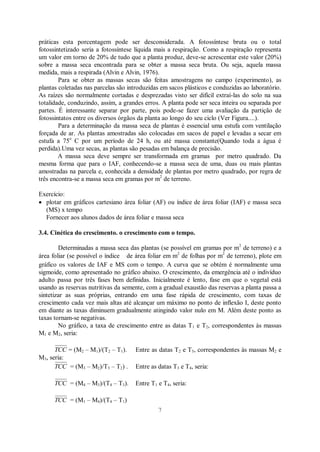 7
práticas esta porcentagem pode ser desconsiderada. A fotossíntese bruta ou o total
fotossintetizado seria a fotossíntese líquida mais a respiração. Como a respiração representa
um valor em torno de 20% de tudo que a planta produz, deve-se acrescentar este valor (20%)
sobre a massa seca encontrada para se obter a massa seca bruta. Ou seja, aquela massa
medida, mais a respirada (Alvin e Alvin, 1976).
Para se obter as massas secas são feitas amostragens no campo (experimento), as
plantas coletadas nas parcelas são introduzidas em sacos plásticos e conduzidas ao laboratório.
As raízes são normalmente cortadas e desprezadas visto ser difícil extraí-las do solo na sua
totalidade, conduzindo, assim, a grandes erros. A planta pode ser seca inteira ou separada por
partes. É interessante separar por parte, pois pode-se fazer uma avaliação da partição de
fotossintatos entre os diversos órgãos da planta ao longo do seu ciclo (Ver Figura....).
Para a determinação da massa seca de plantas é essencial uma estufa com ventilação
forçada de ar. As plantas amostradas são colocadas em sacos de papel e levadas a secar em
estufa a 75o
C por um período de 24 h, ou até massa constante(Quando toda a água é
perdida).Uma vez secas, as plantas são pesadas em balança de precisão.
A massa seca deve sempre ser transformada em gramas por metro quadrado. Da
mesma forma que para o IAF, conhecendo-se a massa seca de uma, duas ou mais plantas
amostradas na parcela e, conhecida a densidade de plantas por metro quadrado, por regra de
três encontra-se a massa seca em gramas por m2
de terreno.
Exercício:
plotar em gráficos cartesiano área foliar (AF) ou índice de área foliar (IAF) e massa seca
(MS) x tempo
Fornecer aos alunos dados de área foliar e massa seca
3.4. Cinética do crescimento. o crescimento com o tempo.
Determinadas a massa seca das plantas (se possível em gramas por m2
de terreno) e a
área foliar (se possível o índice de área foliar em m2
de folhas por m2
de terreno), plote em
gráfico os valores de IAF e MS com o tempo. A curva que se obtém é normalmente uma
sigmoide, como apresentado no gráfico abaixo. O crescimento, da emergência até o indivíduo
adulto passa por três fases bem definidas. Inicialmente é lento, fase em que o vegetal está
usando as reservas nutritivas da semente, com a gradual exaustão das reservas a planta passa a
sintetizar as suas próprias, entrando em uma fase rápida de crescimento, com taxas de
crescimento cada vez mais altas até alcançar um máximo no ponto de inflexão I, deste ponto
em diante as taxas diminuem gradualmente atingindo valor nulo em M. Além deste ponto as
taxas tornam-se negativas.
No gráfico, a taxa de crescimento entre as datas T1 e T2, correspondentes às massas
M1 e M2, seria:
TCC = (M2 – M1)/(T2 – T1). Entre as datas T2 e T3, correspondentes às massas M2 e
M3, seria:
TCC = (M3 – M2)/T3 – T2) . Entre as datas T3 e T4, seria:
TCC = (M4 – M3)/(T4 – T3). Entre T1 e T4, seria:
TCC = (M1 – M4)/(T4 – T1)
 