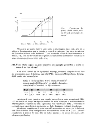 8
Massa
Seca
(M0ATÉRIA
SECA
M3 c M d
M2 b k
I
M1 a j
Observa-se que quanto maior o tempo entre as amostragens, maior será o erro em se
utilizar as fórmulas acima para se calcular as taxas de crescimento, visto que o crescimento
não é uma função linear e sim polinomial. O erro ao calcular a Taxa de Crescimento entre as
datas T1 e T4, será inevitavelmente muito grande. Evidentemente quanto menor o intervalo de
tempo entre as amostragens menor será o erro.
3.10. Como é feito o ajuste ou, como encontrar uma equação que melhor se ajusta aos
dados de ms com o tempo?
Com dados tomados em um experimento de campo, montamos a seguinte tabela, onde
são apresentados dados de índice de área foliar(IAF) e massa seca(MS) em função do tempo
(DAE ou dias após a emergência):
Tabela 2. Valores de Índice de área foliar (IAF em m2/
m2
)
e massa seca total (MS em g/m2
) em relação a dias após a
emergência (DAE em dias), em feijoeiro comum.
DAE 26 33 41 47 56 68
IAF .75 1.88 2.51 2.8 2.5 .36
MS 38.3 102.0 164.2 203.7 289.6 207.2
A questão é como encontrar uma equação que melhor se ajuste aos dados de MS e
IAF, em função do tempo. O objetivo consiste em achar a equação, o seu coeficiente de
determinação (r2
) ou correlação (r) e a significância para o ajuste (teste de F). O coeficiente de
correlação mede a excelência do ajustamento aos dados da equação realmente considerada.
O primeiro procedimento é plotar, em gráfico cartesiano, os valores de Y (índice de
área foliar ou massa seca) correspondentes aos respectivos valores de X (DAE).Com este
procedimento é possível ter uma idéia da melhor equação a se ajustar aos dados, entre
inúmeras possibilidades.
T1 T2 T3 T4
Dias Após a Emergência
(tempo)
Fig. Crescimento da
planta (altura, massa seca
ou fol-has), em função do
tempo
 