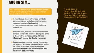 O Q U E T E M A
C O N S T R U Ç Ã O D E U M
AV I Ã O D E PA P E L A V E R
C O M O C R E S C I M E N TO
E C O N Ó M I C O M O D E R N O ?
AGORA SIM…
Para além da identificação de recursos envolvidos
na sua construção (que vimos na aula anterior)
ainda podemos concluir que:
 À medida que desenvolvemos a atividade
percebemos que se tivéssemos instruções
mais precisas (conhecimento),
conseguiríamos realizar a tarefa de forma
mais rápida;
 Por outro lado, mesmo a realizar uma tarefa
simples como esta, estamos de alguma forma
a desenvolver as nossas competências
(Desenvolvimento do Capital Humano);
 Podemos ainda concluir, que se tivéssemos
de repetir o processo, conseguiríamos fazê-lo
de forma muito mais rápida e com mais
precisão (Aumento da produtividade e da
qualidade dos produtos).
 