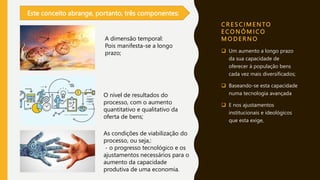 C R E S C I M E N TO
E C O N Ó M I C O
M O D E R N O
 Um aumento a longo prazo
da sua capacidade de
oferecer à população bens
cada vez mais diversificados;
 Baseando-se esta capacidade
numa tecnologia avançada
 E nos ajustamentos
institucionais e ideológicos
que esta exige,
Este conceito abrange, portanto, três componentes:
A dimensão temporal:
Pois manifesta-se a longo
prazo;
O nível de resultados do
processo, com o aumento
quantitativo e qualitativo da
oferta de bens;
As condições de viabilização do
processo, ou seja,:
- o progresso tecnológico e os
ajustamentos necessários para o
aumento da capacidade
produtiva de uma economia.
 