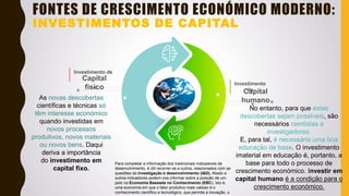 Capital
humano
Investimento
de
Capital
físico
Investimento de
FONTES DE CRESCIMENTO ECONÓMICO MODERNO:
INVESTIMENTOS DE CAPITAL
As novas descobertas
científicas e técnicas só
têm interesse económico
quando investidas em
novos processos
produtivos, novos materiais
ou novos bens. Daqui
deriva a importância
do investimento em
capital fixo.
No entanto, para que estas
descobertas sejam possíveis, são
necessários cientistas e
investigadores.
E, para tal, é necessária uma boa
educação de base. O investimento
imaterial em educação é, portanto, a
base para todo o processo de
crescimento económico. Investir em
capital humano é a condição para o
crescimento económico.
Para completar a informação dos tradicionais indicadores de
desenvolvimento, é útil recorrer-se a outros, relacionados com as
questões da investigação e desenvolvimento (I&D). Aliado a
outros indicadores podem-nos informar sobre a posição de um
país na Economia Baseada no Conhecimento (EBC), isto é,
uma economia em que o fator produtivo mais valioso é o
conhecimento científico e tecnológico, que permite a inovação, o
 