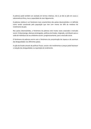 A pobreza pode também ser avaliada em termos relativos, isto é, já não se põe em causa a
sobrevivência física, mas a capacidade de viver dignamente.
A pobreza relativa é um fenómeno mais característico dos países desenvolvidos e é definida
como sendo constituída pela população que vive com menos de 50% da mediana do
rendimento do país.
Nos países desenvolvidos, o fenómeno da pobreza está muitas vezes associado à exclusão
social. O desemprego, doenças prolongadas, políticas do Estado, imigração, contribuem para a
saída de indivíduos do seu ambiente social e, progressivamente, para a exclusão social.
O fenómeno da pobreza ocorre com o fenómeno da concentração de riqueza e do acentuar
das desigualdades nos diferentes países.
A ação do Estado através de políticas fiscais, sociais e de rendimentos e preços pode favorecer
a redução das desigualdades na repartição do rendimento.
 