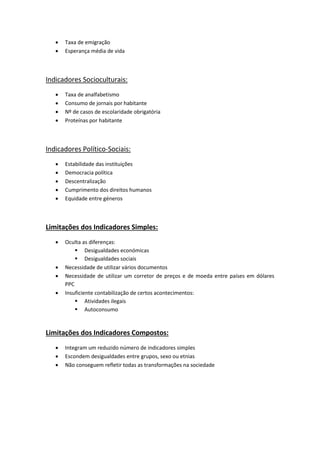  Taxa de emigração
 Esperança média de vida
Indicadores Socioculturais:
 Taxa de analfabetismo
 Consumo de jornais por habitante
 Nº de casos de escolaridade obrigatória
 Proteínas por habitante
Indicadores Político-Sociais:
 Estabilidade das instituições
 Democracia política
 Descentralização
 Cumprimento dos direitos humanos
 Equidade entre géneros
Limitações dos Indicadores Simples:
 Oculta as diferenças:
 Desigualdades económicas
 Desigualdades sociais
 Necessidade de utilizar vários documentos
 Necessidade de utilizar um corretor de preços e de moeda entre países em dólares
PPC
 Insuficiente contabilização de certos acontecimentos:
 Atividades ilegais
 Autoconsumo
Limitações dos Indicadores Compostos:
 Integram um reduzido número de indicadores simples
 Escondem desigualdades entre grupos, sexo ou etnias
 Não conseguem refletir todas as transformações na sociedade
 